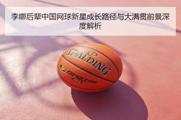 李娜后辈中国网球新星成长路径与大满贯前景深度解析
