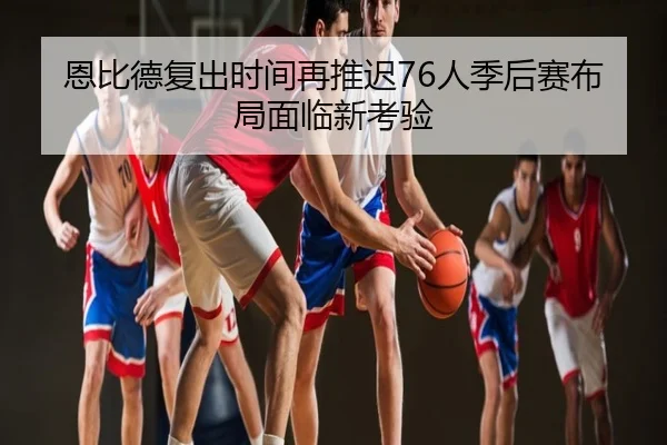 恩比德复出时间再推迟76人季后赛布局面临新考验